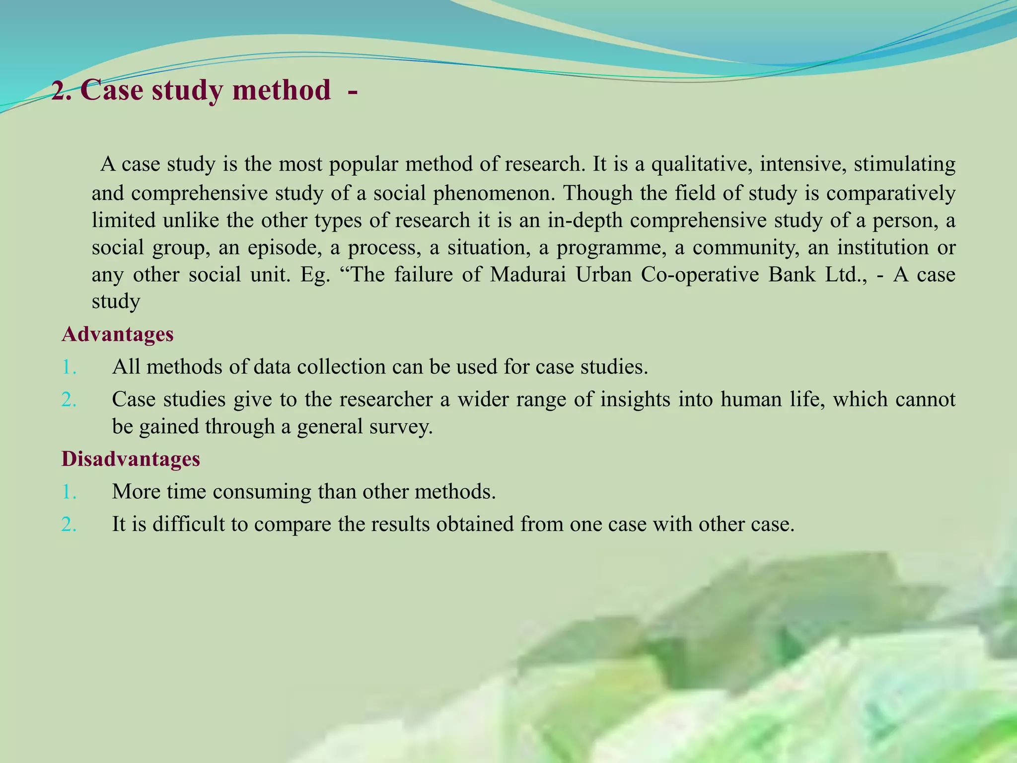 2. Case study method -
A case study is the most popular method of research. It is a qualitative, intensive, stimulating
and comprehensive study of a social phenomenon. Though the field of study is comparatively
limited unlike the other types of research it is an in-depth comprehensive study of a person, a
social group, an episode, a process, a situation, a programme, a community, an institution or
any other social unit. Eg. “The failure of Madurai Urban Co-operative Bank Ltd., - A case
study
Advantages
1. All methods of data collection can be used for case studies.
2. Case studies give to the researcher a wider range of insights into human life, which cannot
be gained through a general survey.
Disadvantages
1. More time consuming than other methods.
2. It is difficult to compare the results obtained from one case with other case.
 