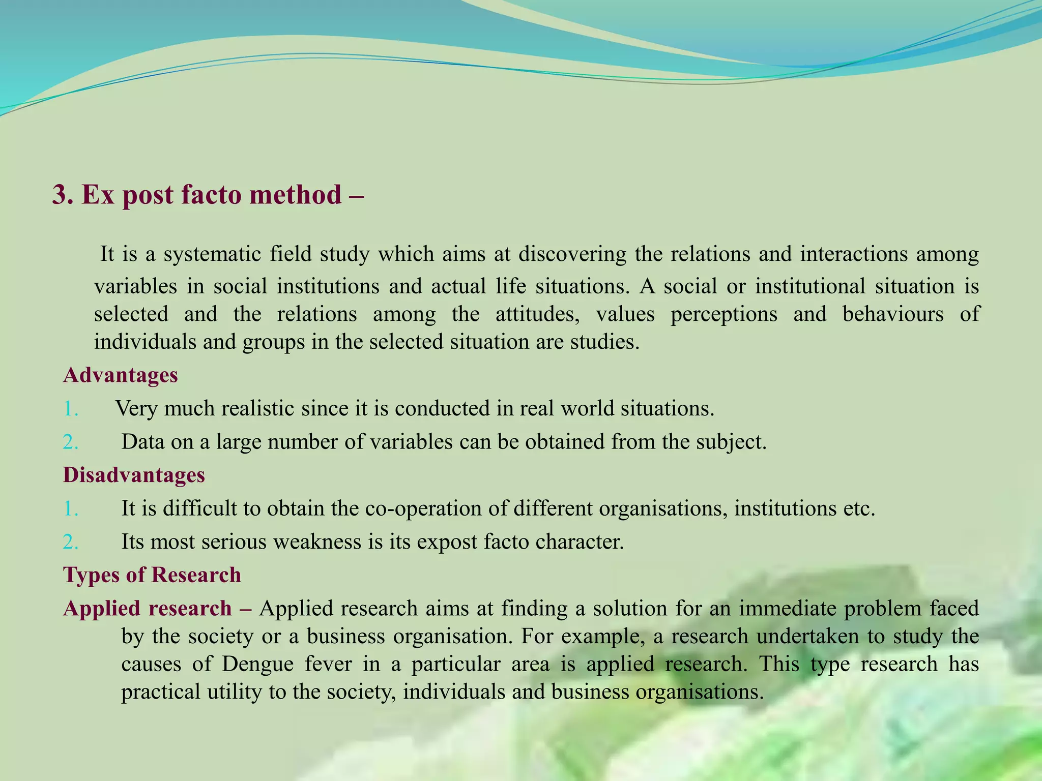 3. Ex post facto method –
It is a systematic field study which aims at discovering the relations and interactions among
variables in social institutions and actual life situations. A social or institutional situation is
selected and the relations among the attitudes, values perceptions and behaviours of
individuals and groups in the selected situation are studies.
Advantages
1. Very much realistic since it is conducted in real world situations.
2. Data on a large number of variables can be obtained from the subject.
Disadvantages
1. It is difficult to obtain the co-operation of different organisations, institutions etc.
2. Its most serious weakness is its expost facto character.
Types of Research
Applied research – Applied research aims at finding a solution for an immediate problem faced
by the society or a business organisation. For example, a research undertaken to study the
causes of Dengue fever in a particular area is applied research. This type research has
practical utility to the society, individuals and business organisations.
 