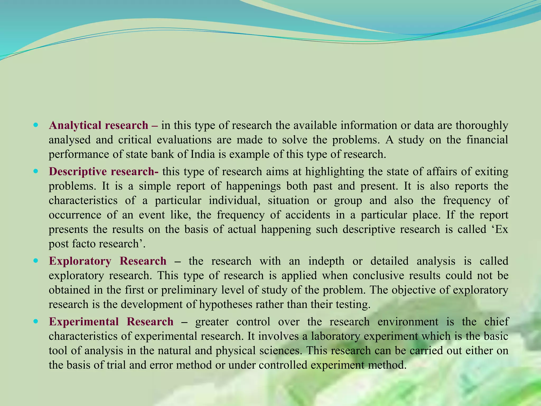  Analytical research – in this type of research the available information or data are thoroughly
analysed and critical evaluations are made to solve the problems. A study on the financial
performance of state bank of India is example of this type of research.
 Descriptive research- this type of research aims at highlighting the state of affairs of exiting
problems. It is a simple report of happenings both past and present. It is also reports the
characteristics of a particular individual, situation or group and also the frequency of
occurrence of an event like, the frequency of accidents in a particular place. If the report
presents the results on the basis of actual happening such descriptive research is called ‘Ex
post facto research’.
 Exploratory Research – the research with an indepth or detailed analysis is called
exploratory research. This type of research is applied when conclusive results could not be
obtained in the first or preliminary level of study of the problem. The objective of exploratory
research is the development of hypotheses rather than their testing.
 Experimental Research – greater control over the research environment is the chief
characteristics of experimental research. It involves a laboratory experiment which is the basic
tool of analysis in the natural and physical sciences. This research can be carried out either on
the basis of trial and error method or under controlled experiment method.
 