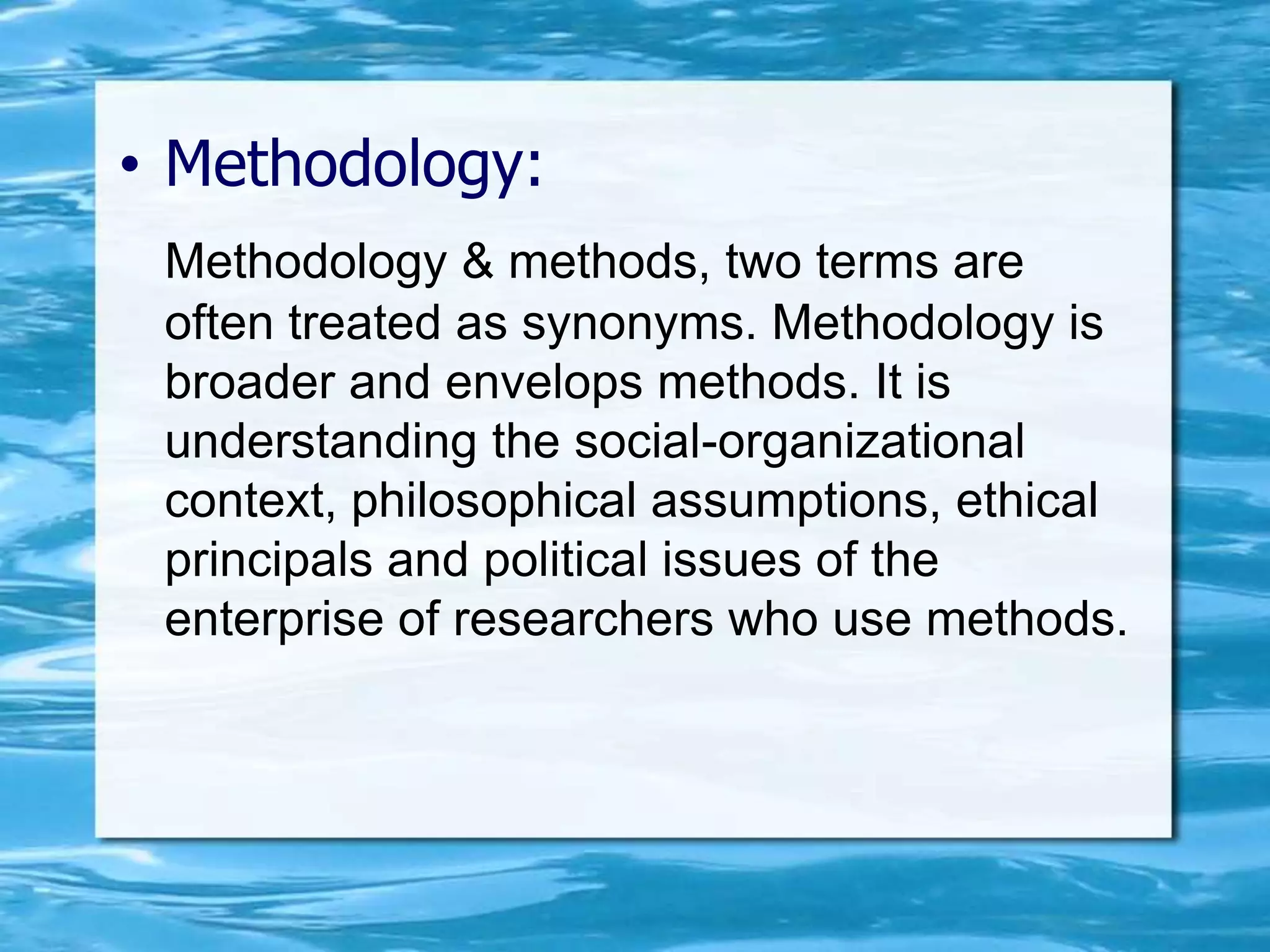 • Methodology:
Methodology & methods, two terms are
often treated as synonyms. Methodology is
broader and envelops methods. It is
understanding the social-organizational
context, philosophical assumptions, ethical
principals and political issues of the
enterprise of researchers who use methods.
 