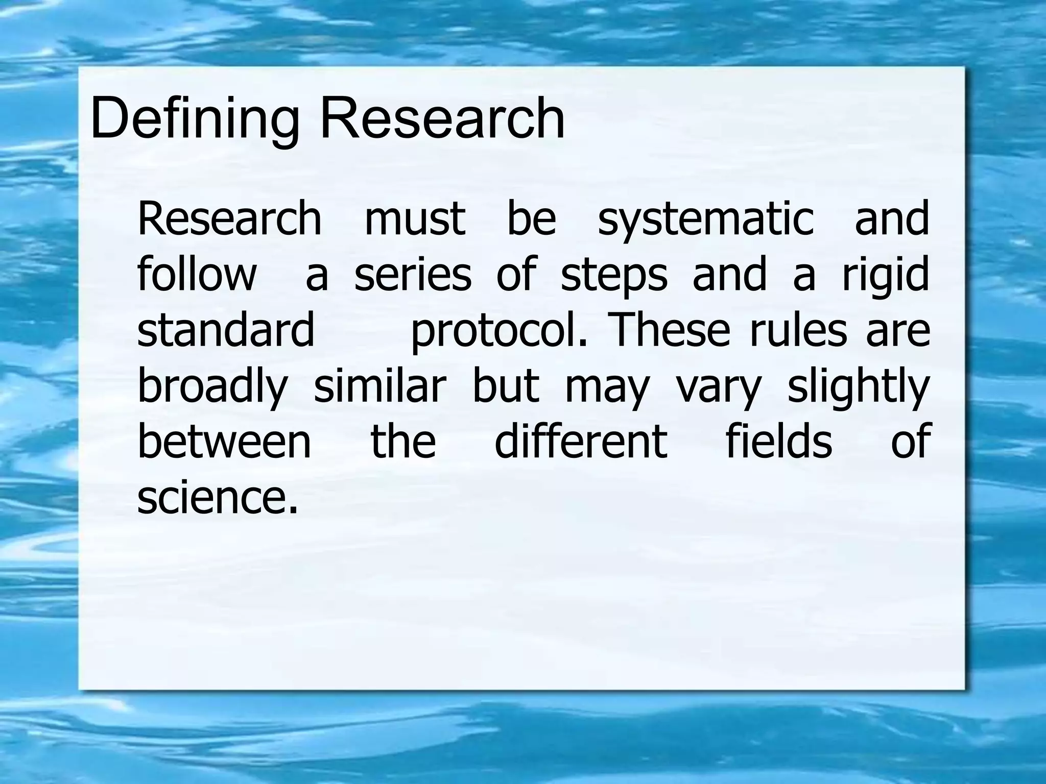 Defining Research
Research must be systematic and
follow a series of steps and a rigid
standard protocol. These rules are
broadly similar but may vary slightly
between the different fields of
science.
 