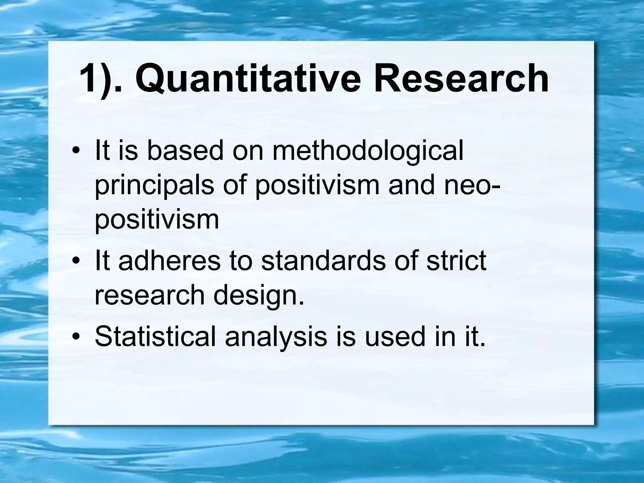 1). Quantitative Research
• It is based on methodological
principals of positivism and neo-
positivism
• It adheres to standards of strict
research design.
• Statistical analysis is used in it.
 
