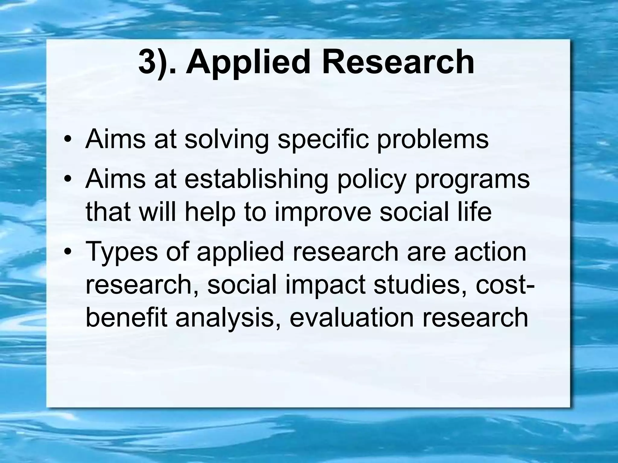 3). Applied Research
• Aims at solving specific problems
• Aims at establishing policy programs
that will help to improve social life
• Types of applied research are action
research, social impact studies, cost-
benefit analysis, evaluation research
 