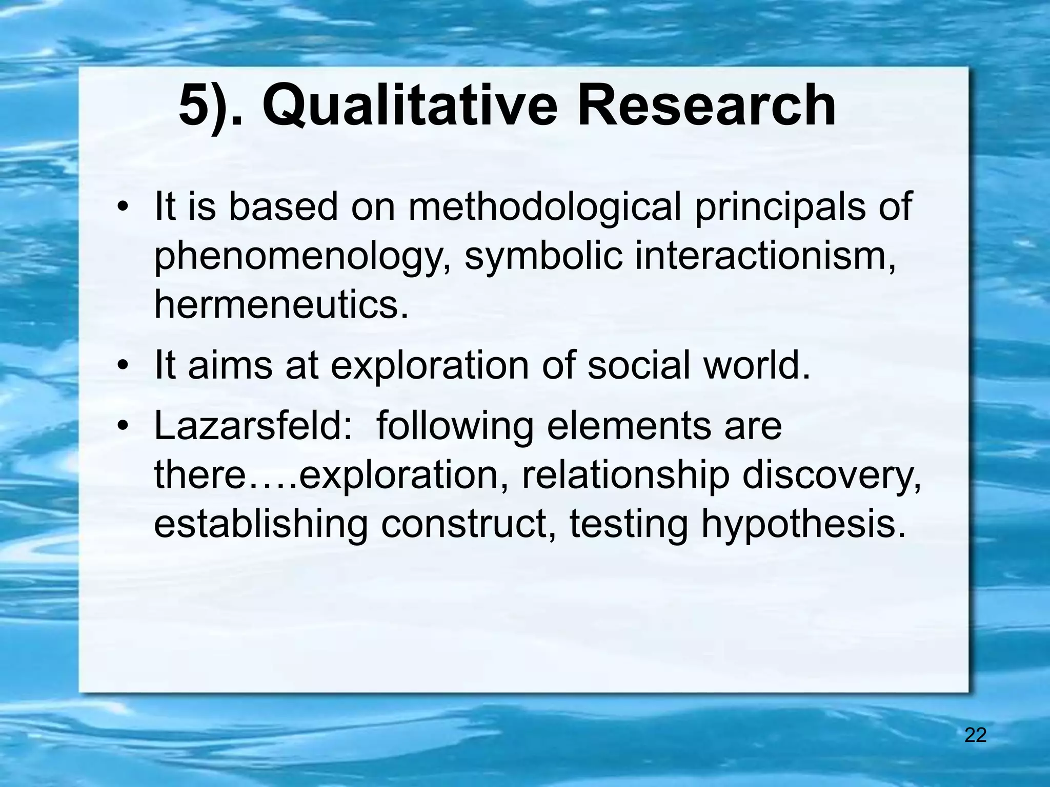 22
5). Qualitative Research
• It is based on methodological principals of
phenomenology, symbolic interactionism,
hermeneutics.
• It aims at exploration of social world.
• Lazarsfeld: following elements are
there….exploration, relationship discovery,
establishing construct, testing hypothesis.
 