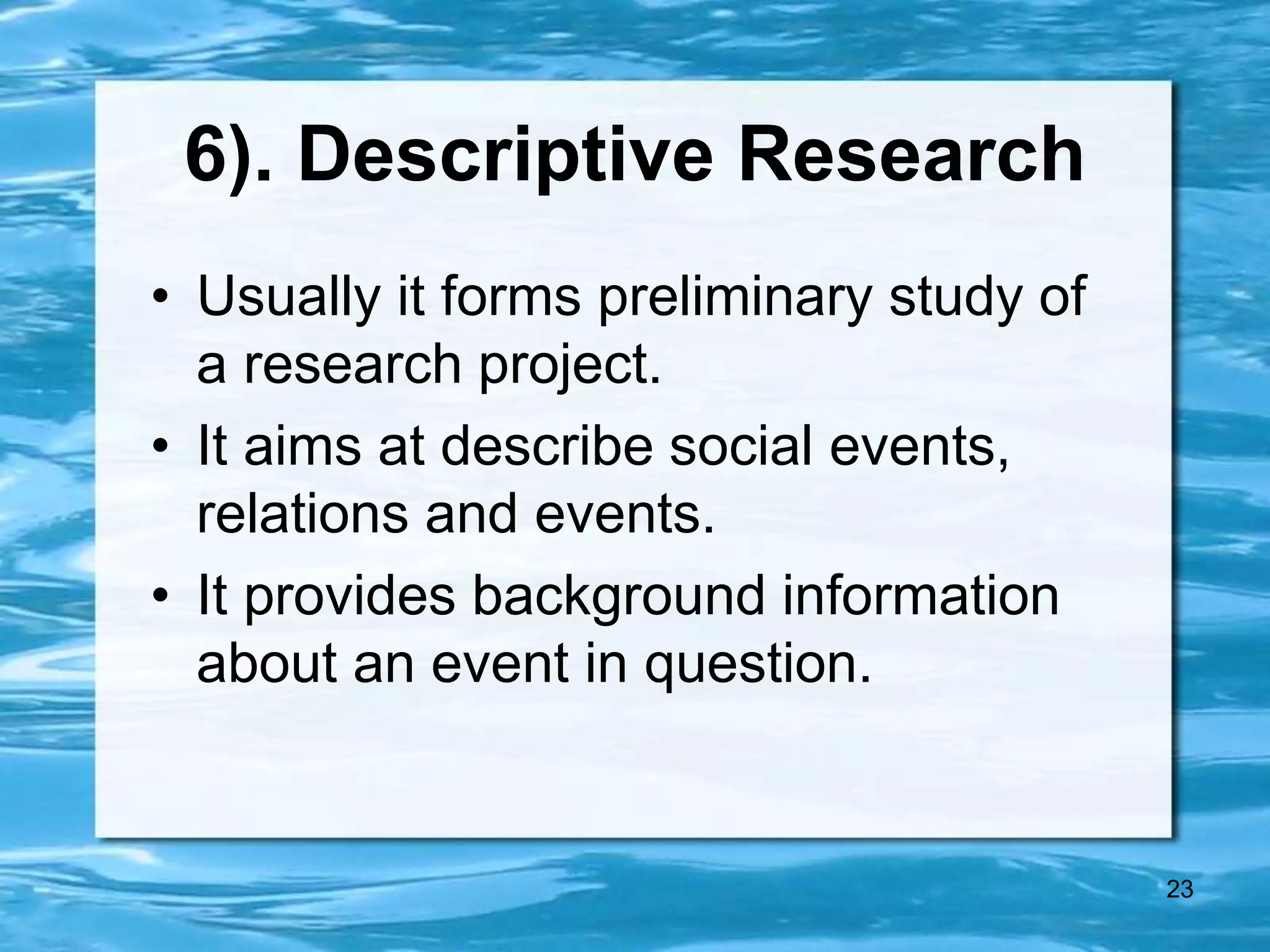 23
6). Descriptive Research
• Usually it forms preliminary study of
a research project.
• It aims at describe social events,
relations and events.
• It provides background information
about an event in question.
 