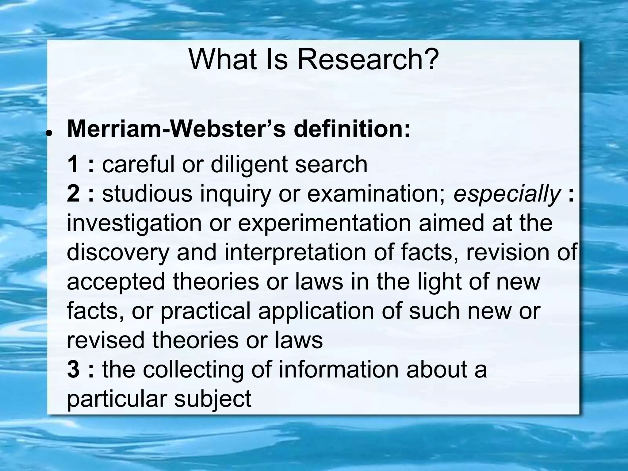 What Is Research?
 Merriam-Webster’s definition:
1 : careful or diligent search
2 : studious inquiry or examination; especially :
investigation or experimentation aimed at the
discovery and interpretation of facts, revision of
accepted theories or laws in the light of new
facts, or practical application of such new or
revised theories or laws
3 : the collecting of information about a
particular subject
 