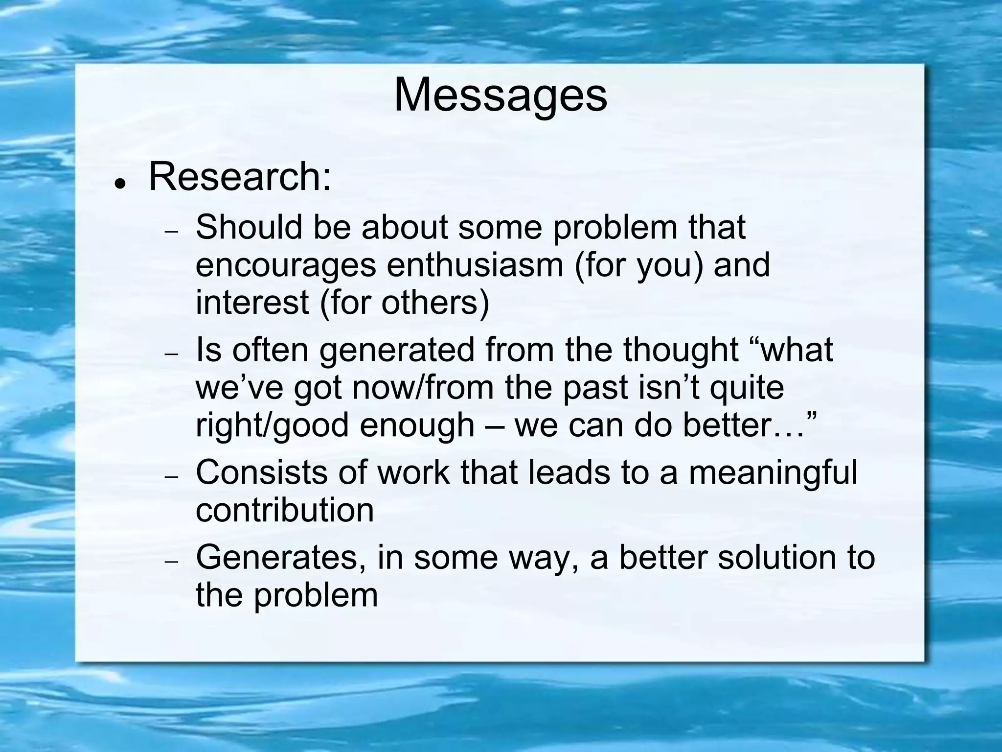 Messages
 Research:
 Should be about some problem that
encourages enthusiasm (for you) and
interest (for others)
 Is often generated from the thought “what
we’ve got now/from the past isn’t quite
right/good enough – we can do better…”
 Consists of work that leads to a meaningful
contribution
 Generates, in some way, a better solution to
the problem
 