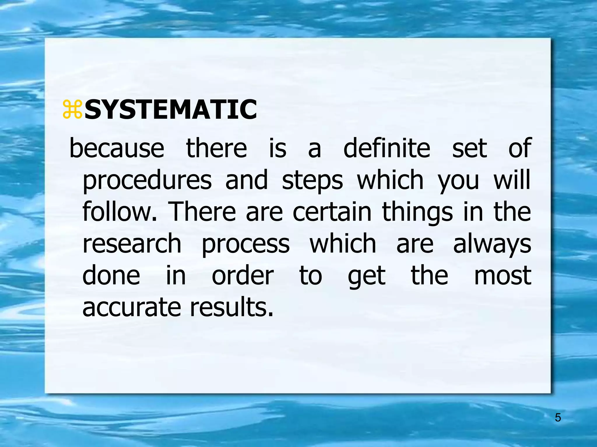 5
SYSTEMATIC
because there is a definite set of
procedures and steps which you will
follow. There are certain things in the
research process which are always
done in order to get the most
accurate results.
 