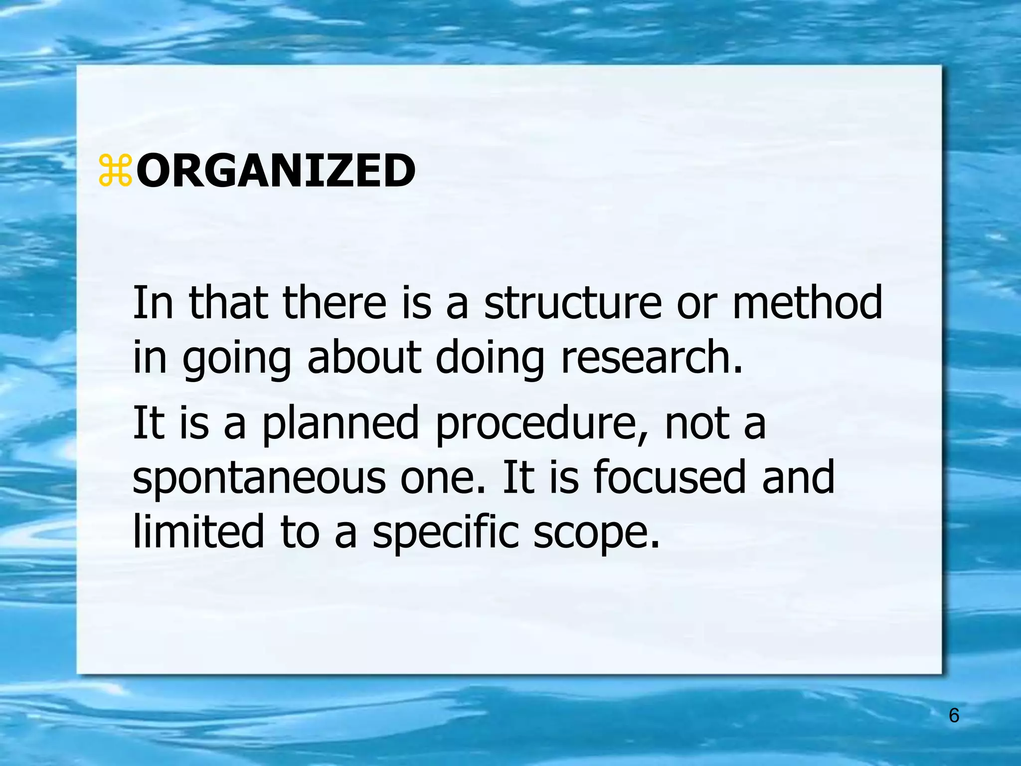 6
ORGANIZED
In that there is a structure or method
in going about doing research.
It is a planned procedure, not a
spontaneous one. It is focused and
limited to a specific scope.
 