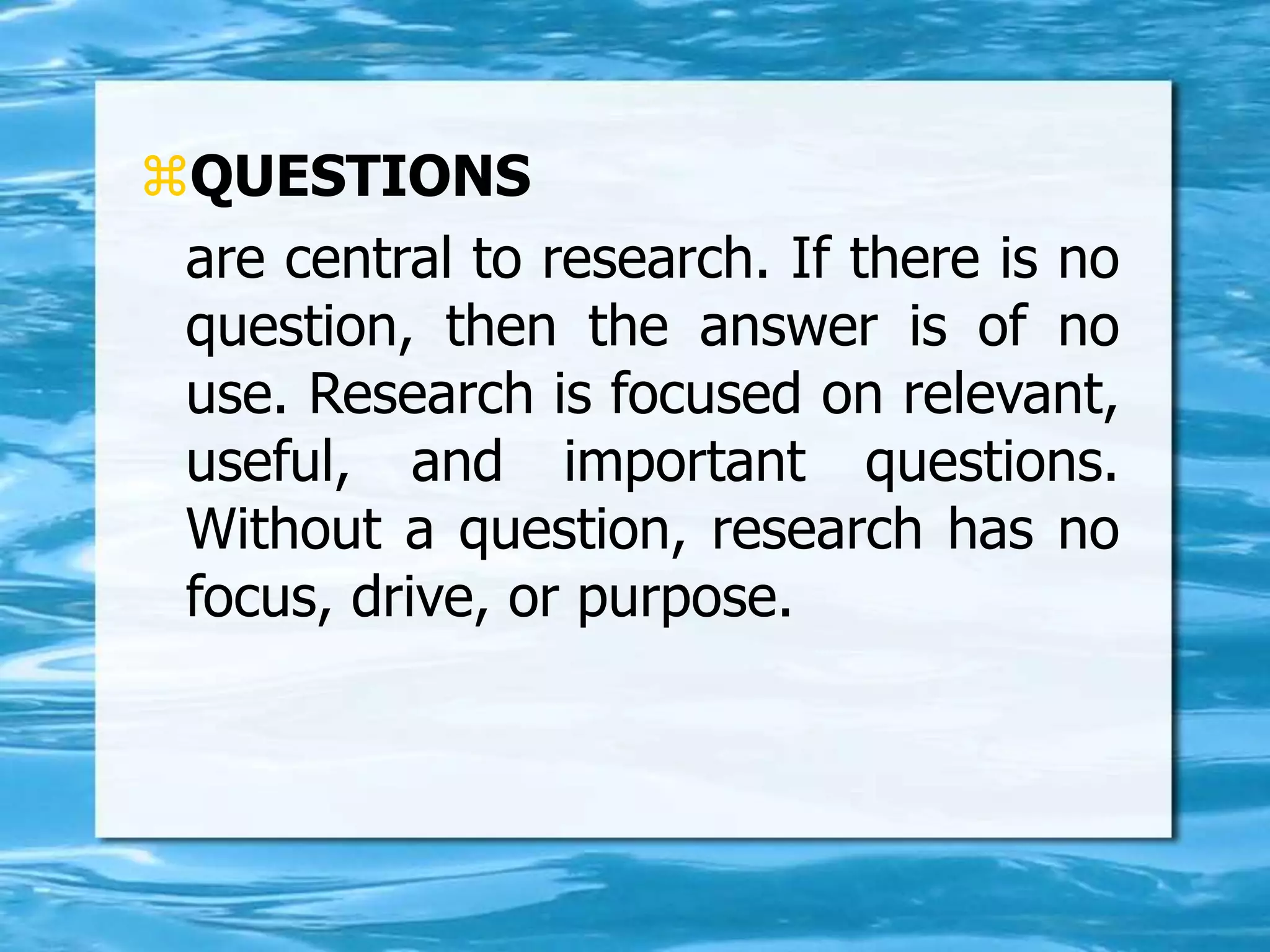 QUESTIONS
are central to research. If there is no
question, then the answer is of no
use. Research is focused on relevant,
useful, and important questions.
Without a question, research has no
focus, drive, or purpose.
 
