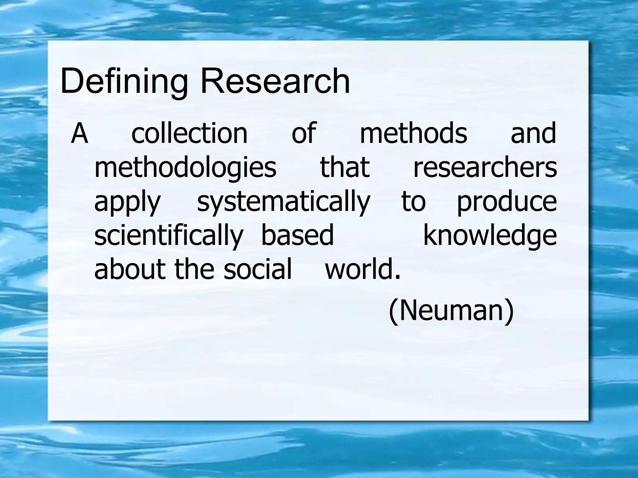 Defining Research
A collection of methods and
methodologies that researchers
apply systematically to produce
scientifically based knowledge
about the social world.
(Neuman)
 