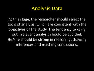 Analysis Data
At this stage, the researcher should select the
tools of analysis, which are consistent with the
objectives of the study. The tendency to carry
out irrelevant analysis should be avoided.
He/she should be strong in reasoning, drawing
inferences and reaching conclusions.
 