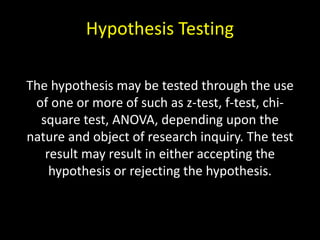 Hypothesis Testing
The hypothesis may be tested through the use
of one or more of such as z-test, f-test, chi-
square test, ANOVA, depending upon the
nature and object of research inquiry. The test
result may result in either accepting the
hypothesis or rejecting the hypothesis.
 