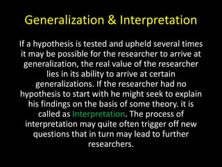 Generalization & Interpretation
If a hypothesis is tested and upheld several times
it may be possible for the researcher to arrive at
generalization, the real value of the researcher
lies in its ability to arrive at certain
generalizations. If the researcher had no
hypothesis to start with he might seek to explain
his findings on the basis of some theory. it is
called as Interpretation. The process of
interpretation may quite often trigger off new
questions that in turn may lead to further
researchers.
 