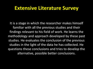 Extensive Literature Survey
It is a stage in which the researcher makes himself
familiar with all the previous studies and their
findings relevant to his field of work. He learns the
methodology and approach developed by these past
studies. He evaluates the conclusion of the previous
studies in the light of the data he has collected. He
questions these conclusions and tries to develop the
alternative, possible better conclusions.
 