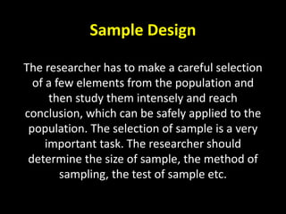 Sample Design
The researcher has to make a careful selection
of a few elements from the population and
then study them intensely and reach
conclusion, which can be safely applied to the
population. The selection of sample is a very
important task. The researcher should
determine the size of sample, the method of
sampling, the test of sample etc.
 
