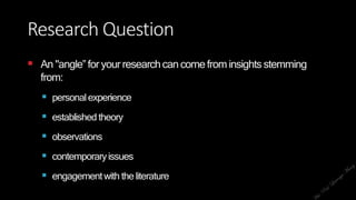 Research Question
 An "angle‟ for your researchcancomefrominsights stemming
from:
 personalexperience
 established theory
 observations
 contemporaryissues
 engagementwith theliterature
 