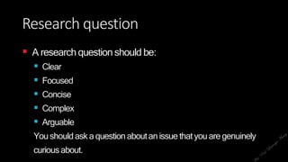 Research question
 A research question should be:
 Clear
 Focused
 Concise
 Complex
 Arguable
You should ask a questionaboutan issue that youare genuinely
curiousabout.
 