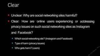 Clear
 Unclear: Why are social networkingsites harmful?
 Clear: How are online users experiencing or addressing
privacy issues on such social networking sites as Instagram
and Facebook?
 Whichsocialnetworkingsite?(InstagramandFacebook)
 Typeofharm(privacyissues)
 Whogetsharm?(users)
 