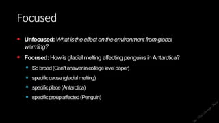 Focused
 Unfocused:Whatis the effecton the environmentfrom global
warming?
 Focused:How is glacial melting affectingpenguins in Antarctica?
 Sobroad(Can‟tanswerincollegelevelpaper)
 specificcause(glacialmelting)
 specificplace(Antarctica)
 specificgroupaffected(Penguin)
 