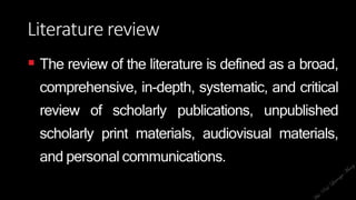 Literature review
 The review of the literature is defined as a broad,
comprehensive, in-depth, systematic, and critical
review of scholarly publications, unpublished
scholarly print materials, audiovisual materials,
and personal communications.
 