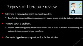 Purposesof Literature review
 Determine if proposed researchisactually needed.
 Evenif similar research published, researchers might suggest a need for similar studies or replication.
 Narrow down a problem.
 It can be overwhelming getting into the literature of a field of
understand where you need to focus your efforts.
study. A literature review can help you
 Generate hypotheses or questions for further studies.
 