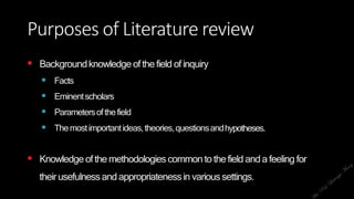 Purposes of Literature review
 Backgroundknowledge ofthe field ofinquiry
 Facts
 Eminentscholars
 Parametersofthefield
 Themostimportantideas,theories,questionsandhypotheses.
 Knowledge ofthe methodologies common to thefield and a feeling for
their usefulnessandappropriatenessin varioussettings.
 