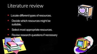 Literature review
 Locatedifferenttypesof resources.
 Decide which resourcesmightbe
suitable.
 Select mostappropriateresources.
 Revise researchquestionsif necessary
 