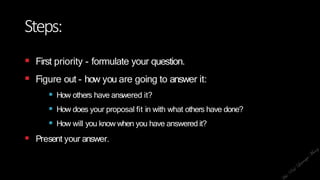 Steps:
 First priority - formulate your question.
 Figure out - how you are going to answer it:
 How others have answered it?
 How does your proposal fit in with what others have done?
 How will you know when you have answered it?
 Present your answer.
 