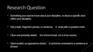 Research Question
 Something youwant toknow aboutyourdiscipline, orabouta specific area
within yourdiscipline.
 Not a topic,fragment,phrase,or sentence. It endswith a questionmark.
 Clear andprecisely stated. Itis nottoobroad,nor is it toonarrow.
 Open-ended,asopposedtoclosed. Itcannotbe answeredin a sentenceor
phrase.
 