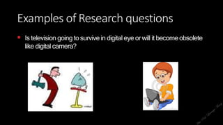 Examples of Research questions
 Is television going to survivein digital eye or will it becomeobsolete
like digital camera?
 