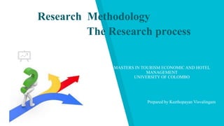 Research Methodology
MASTERS IN TOURISM ECONOMIC AND HOTEL
MANAGEMENT
UNIVERSITY OF COLOMBO
Prepared by Keethopayan Visvalingam
The Research process
 