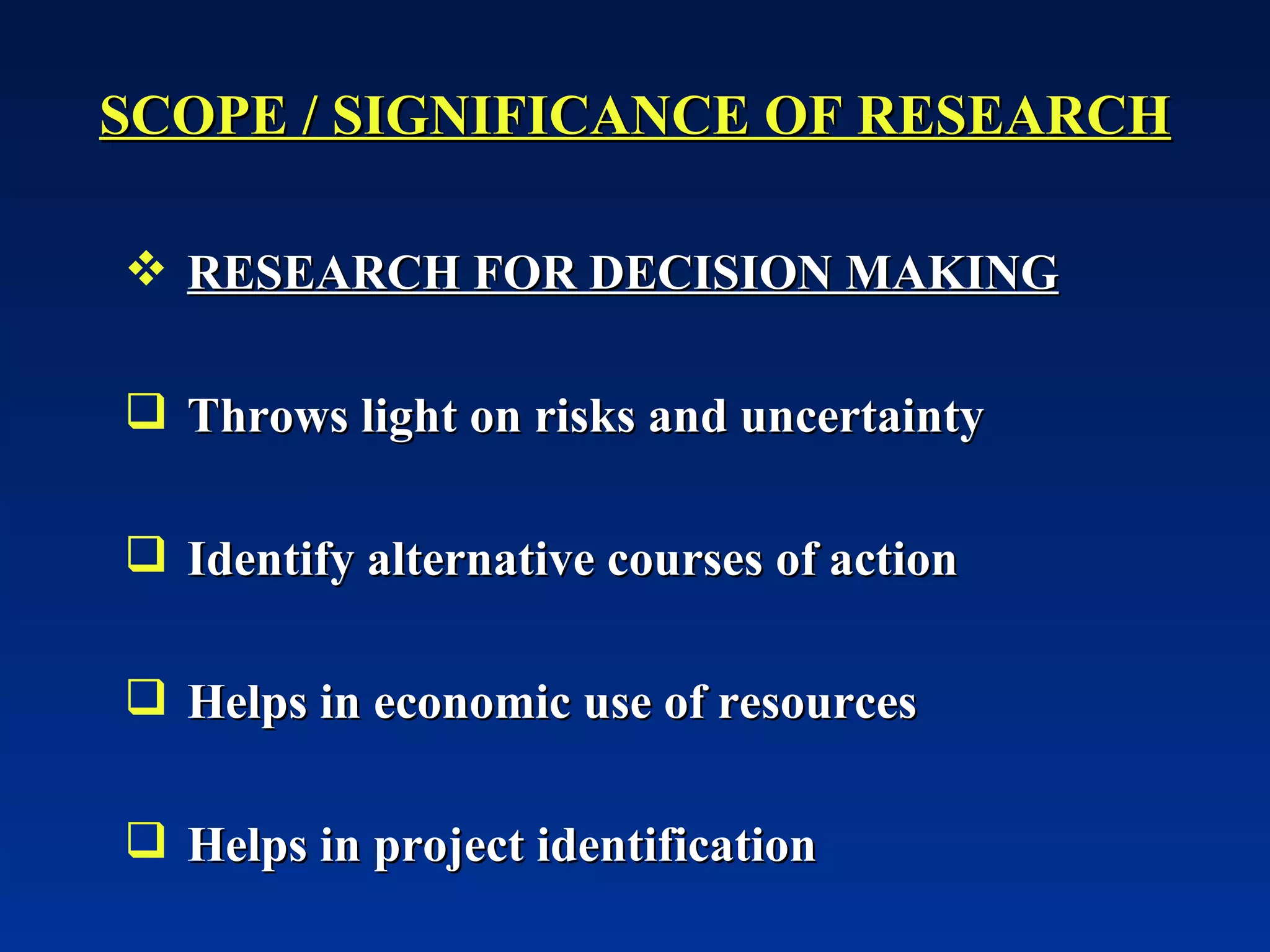 SCOPE / SIGNIFICANCE OF RESEARCH RESEARCH FOR DECISION MAKING Throws light on risks and uncertainty Identify alternative courses of action Helps in economic use of resources  Helps in project identification 