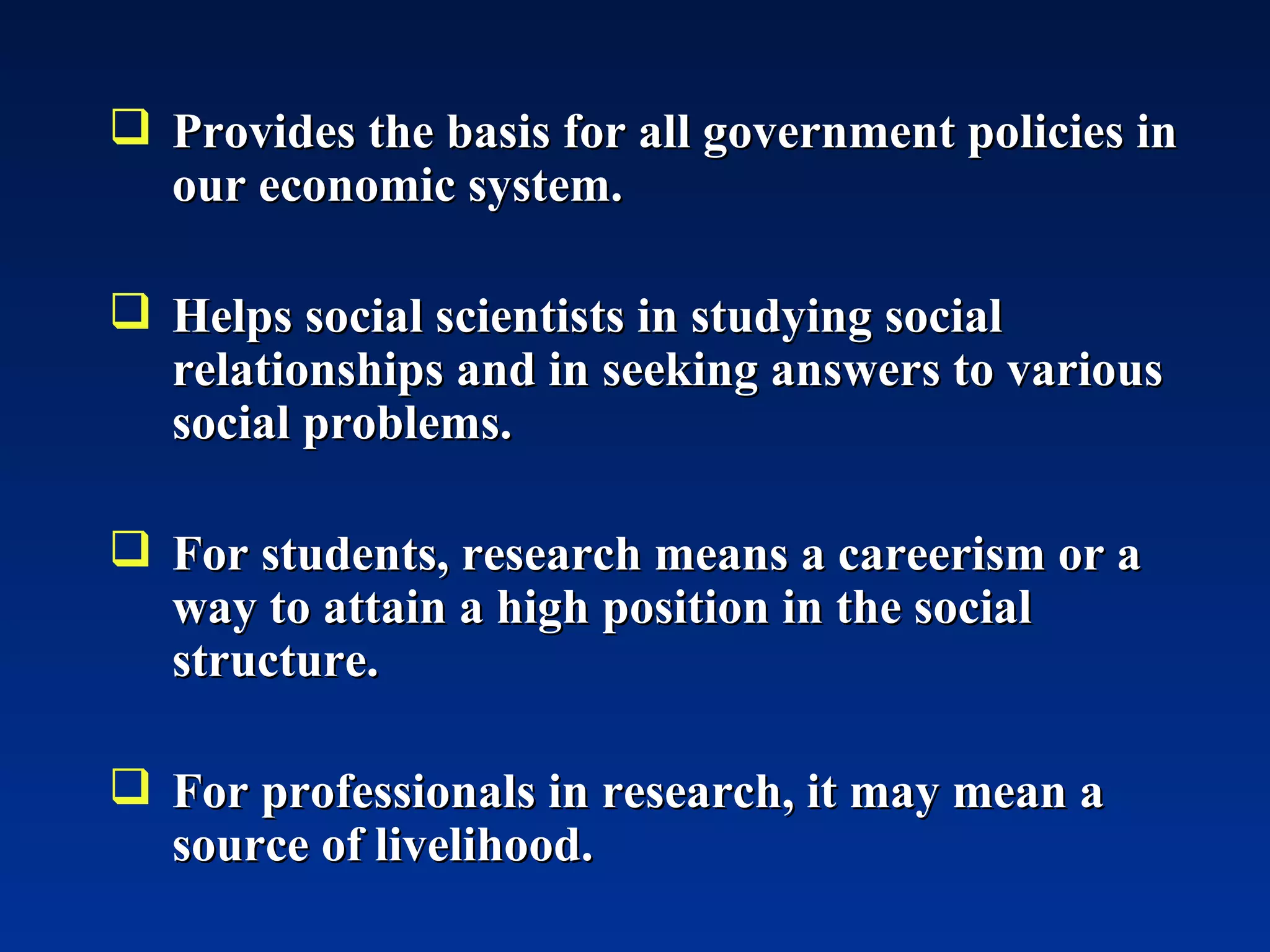 Provides the basis for all government policies in our economic system. Helps social scientists in studying social relationships and in seeking answers to various social problems. For students, research means a careerism or a way to attain a high position in the social structure. For professionals in research, it may mean a source of livelihood. 