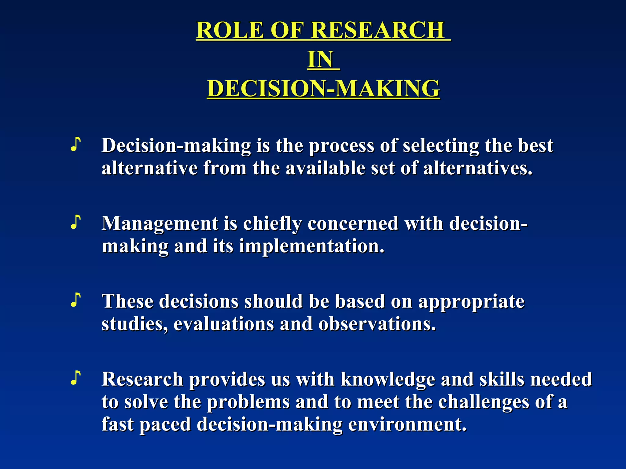 Decision-making is the process of selecting the best alternative from the available set of alternatives. Management is chiefly concerned with decision-making and its implementation. These decisions should be based on appropriate studies, evaluations and observations. Research provides us with knowledge and skills needed to solve the problems and to meet the challenges of a fast paced decision-making environment.  ROLE OF RESEARCH  IN  DECISION-MAKING 