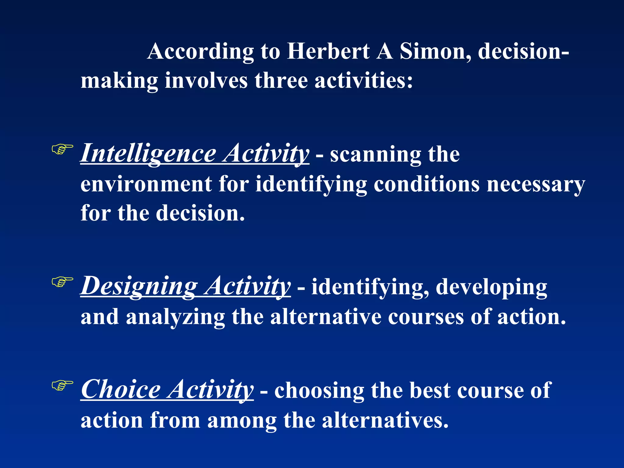According to Herbert A Simon, decision-making involves three activities: Intelligence Activity  - scanning the environment for identifying conditions necessary for the decision. Designing Activity  - identifying, developing and analyzing the alternative courses of action. Choice Activity  - choosing the best course of action from among the alternatives.  