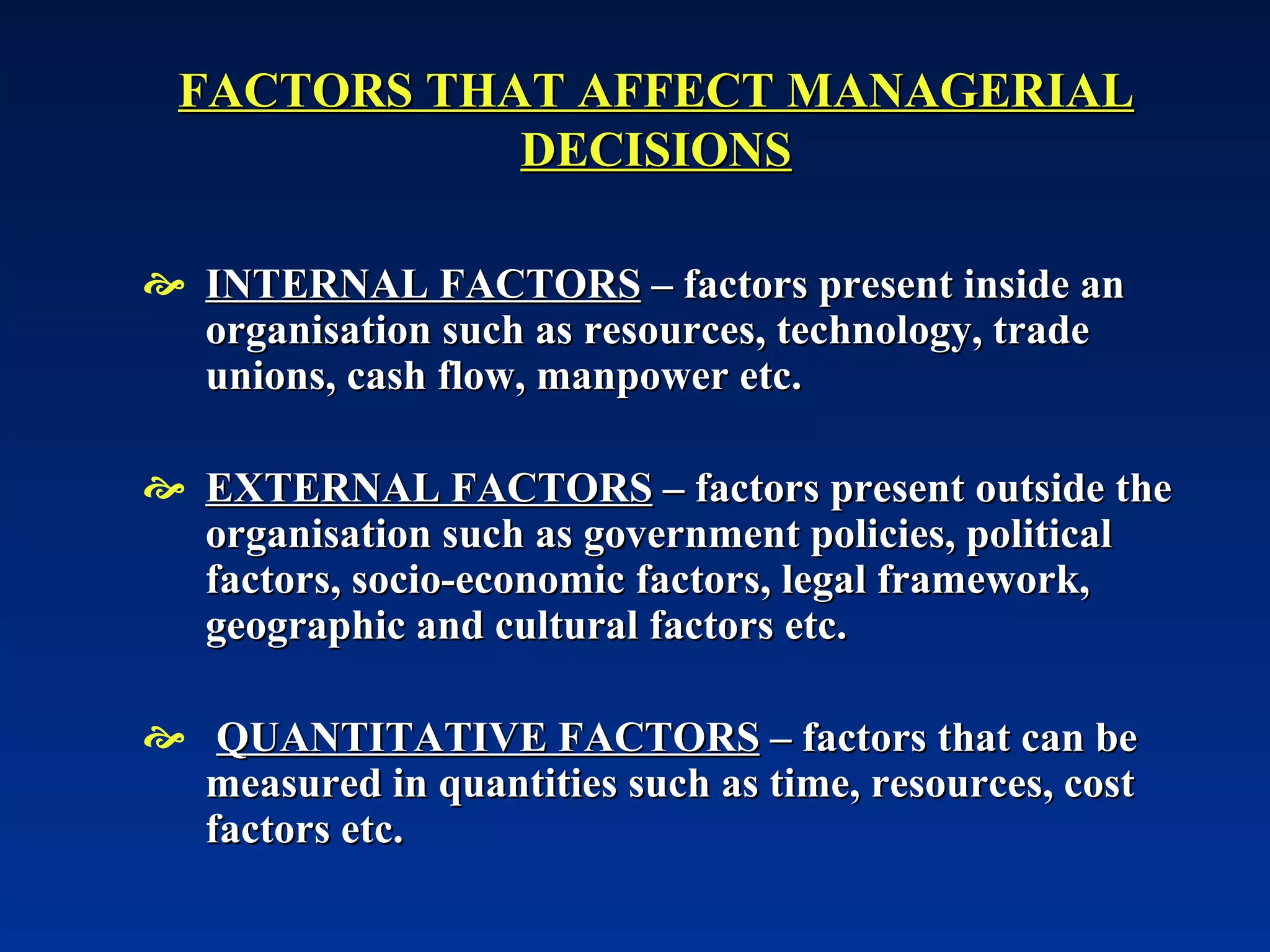 FACTORS THAT AFFECT MANAGERIAL DECISIONS INTERNAL FACTORS  – factors present inside an organisation such as resources, technology, trade unions, cash flow, manpower etc. EXTERNAL FACTORS  – factors present outside the organisation such as government policies, political factors, socio-economic factors, legal framework, geographic and cultural factors etc. QUANTITATIVE FACTORS  – factors that can be measured in quantities such as time, resources, cost factors etc. 