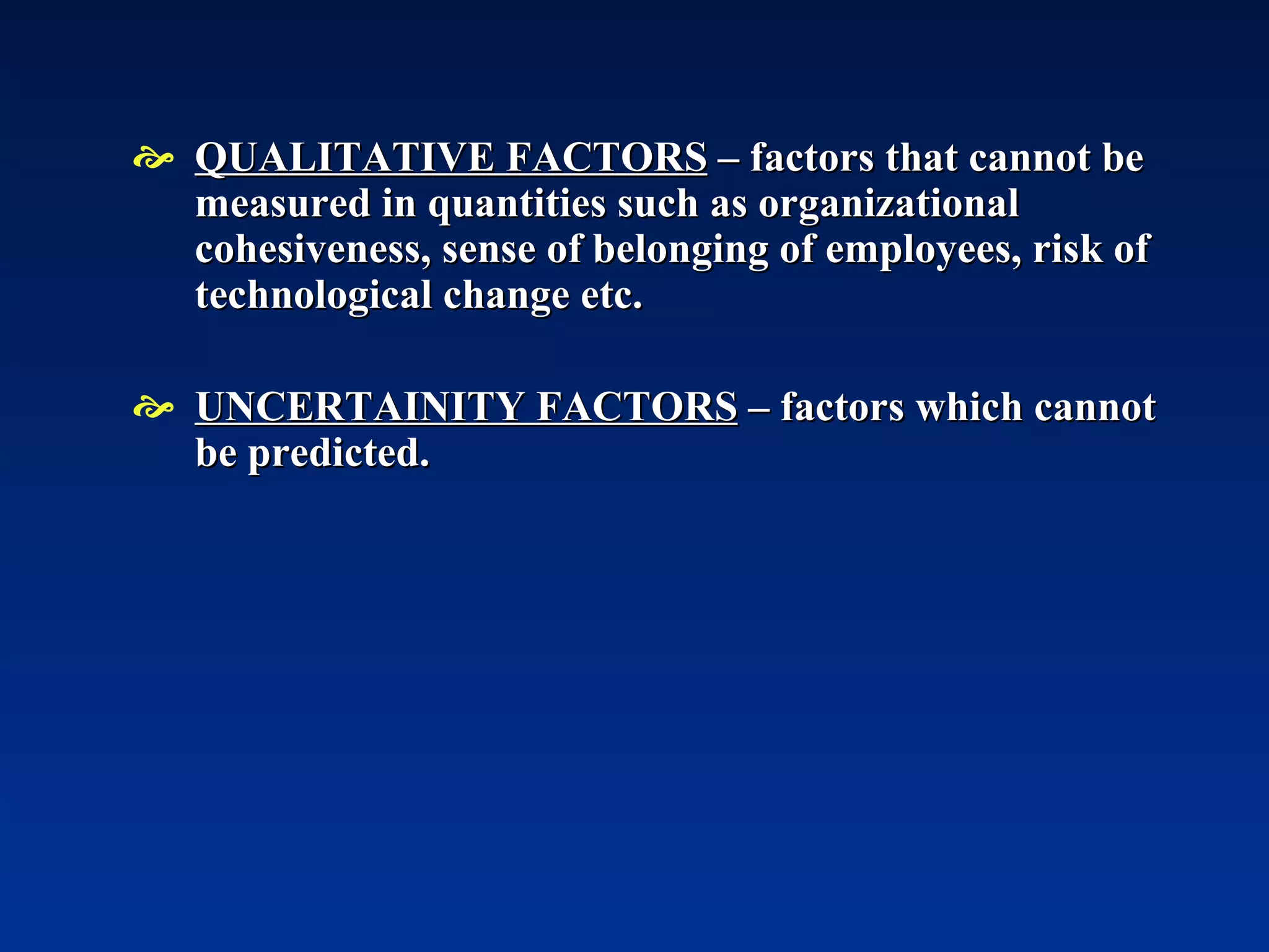 QUALITATIVE FACTORS  – factors that cannot be measured in quantities such as organizational cohesiveness, sense of belonging of employees, risk of technological change etc. UNCERTAINITY FACTORS  – factors which cannot be predicted. 