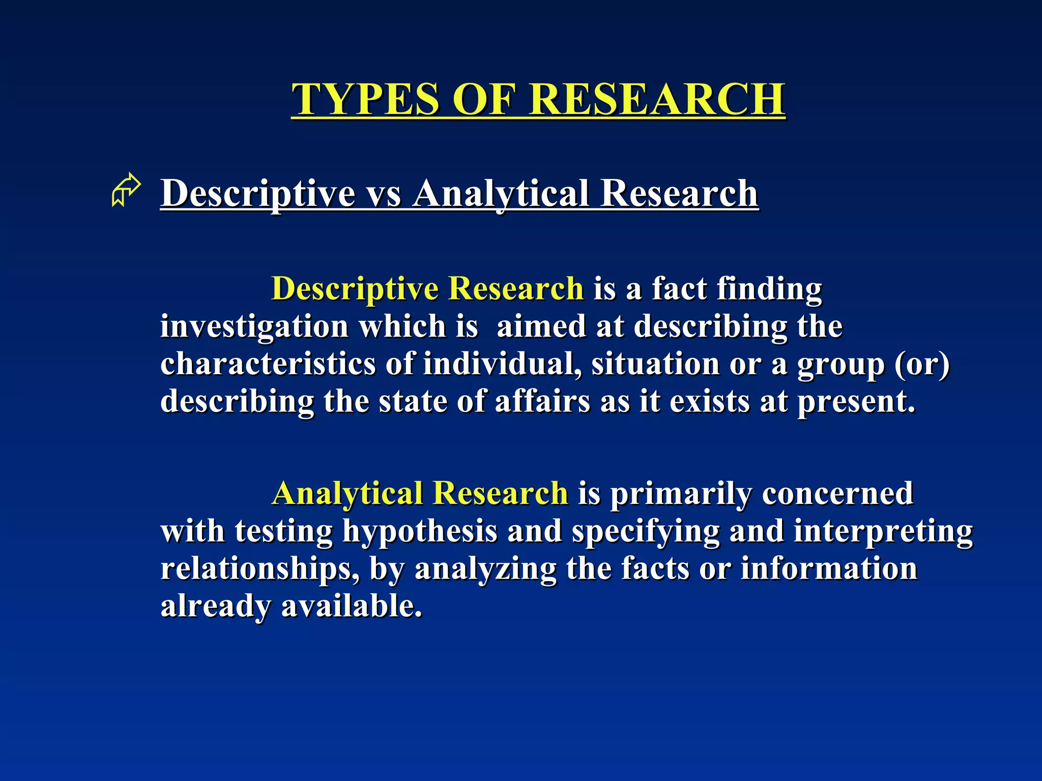 TYPES OF RESEARCH Descriptive vs Analytical Research Descriptive Research  is a fact finding investigation which is  aimed at describing the characteristics of individual, situation or a group (or) describing the state of affairs as it exists at present. Analytical Research  is primarily concerned with testing hypothesis and specifying and interpreting relationships, by analyzing the facts or information already available.  