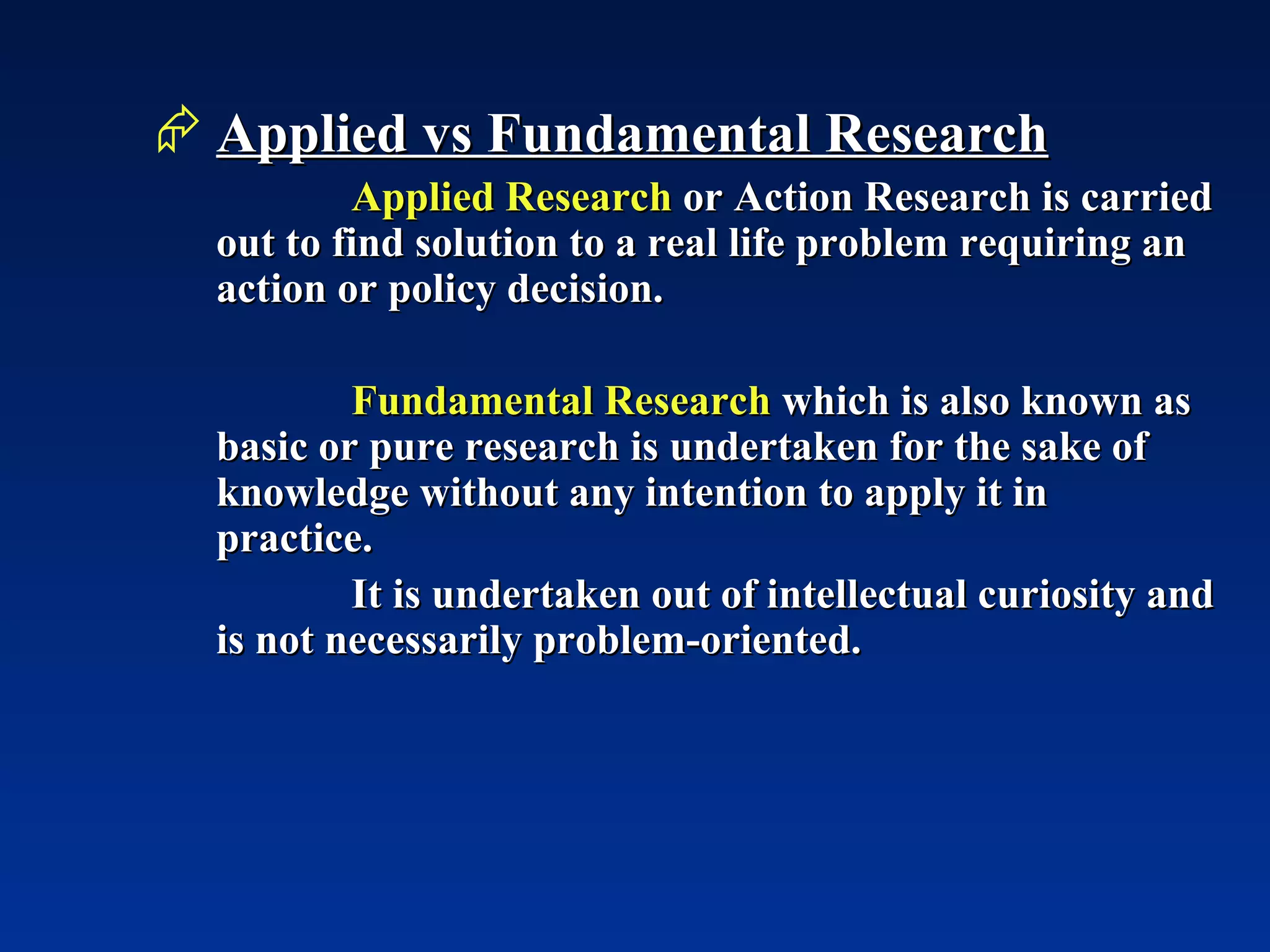 Applied vs Fundamental Research Applied Research  or Action Research is carried out to find solution to a real life problem requiring an action or policy decision. Fundamental Research  which is also known as basic or pure research is undertaken for the sake of knowledge without any intention to apply it in practice. It is undertaken out of intellectual curiosity and is not necessarily problem-oriented. 