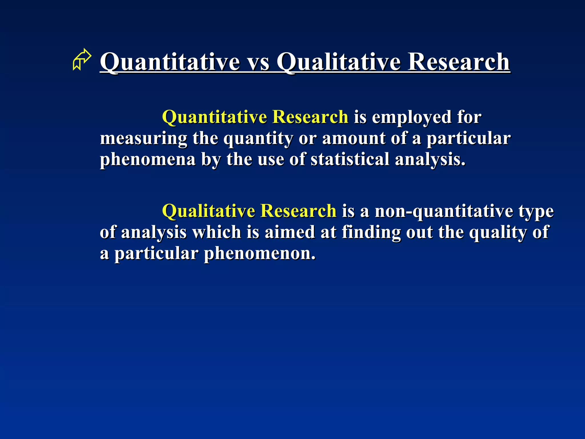 Quantitative vs Qualitative Research Quantitative Research  is employed for measuring the quantity or amount of a particular phenomena by the use of statistical analysis.   Qualitative Research  is a non-quantitative type of analysis which is aimed at finding out the quality of a particular phenomenon. 