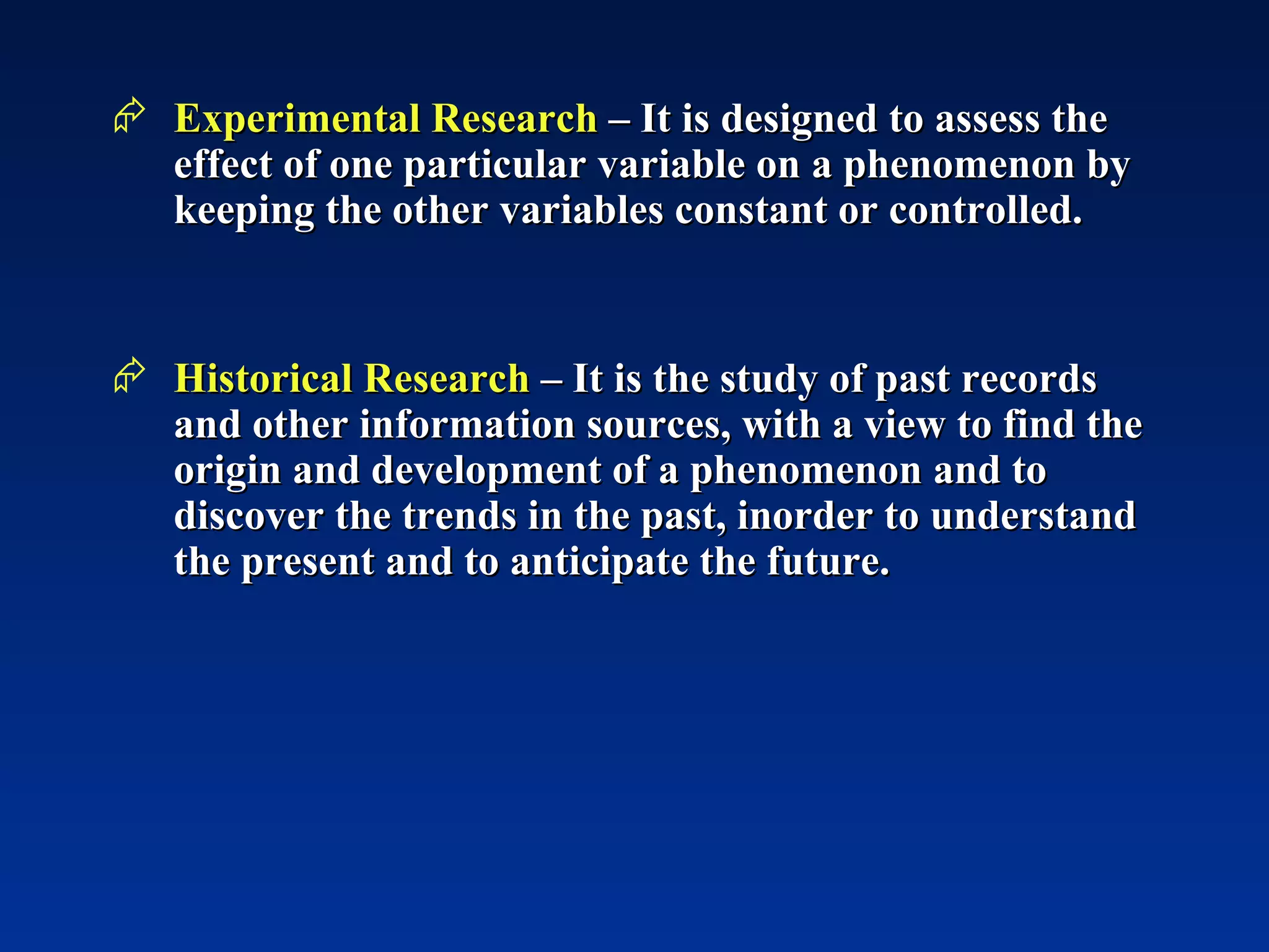 Experimental Research  – It is designed to assess the effect of one particular variable on a phenomenon by keeping the other variables constant or controlled. Historical Research  – It is the study of past records and other information sources, with a view to find the origin and development of a phenomenon and to discover the trends in the past, inorder to understand the present and to anticipate the future.  