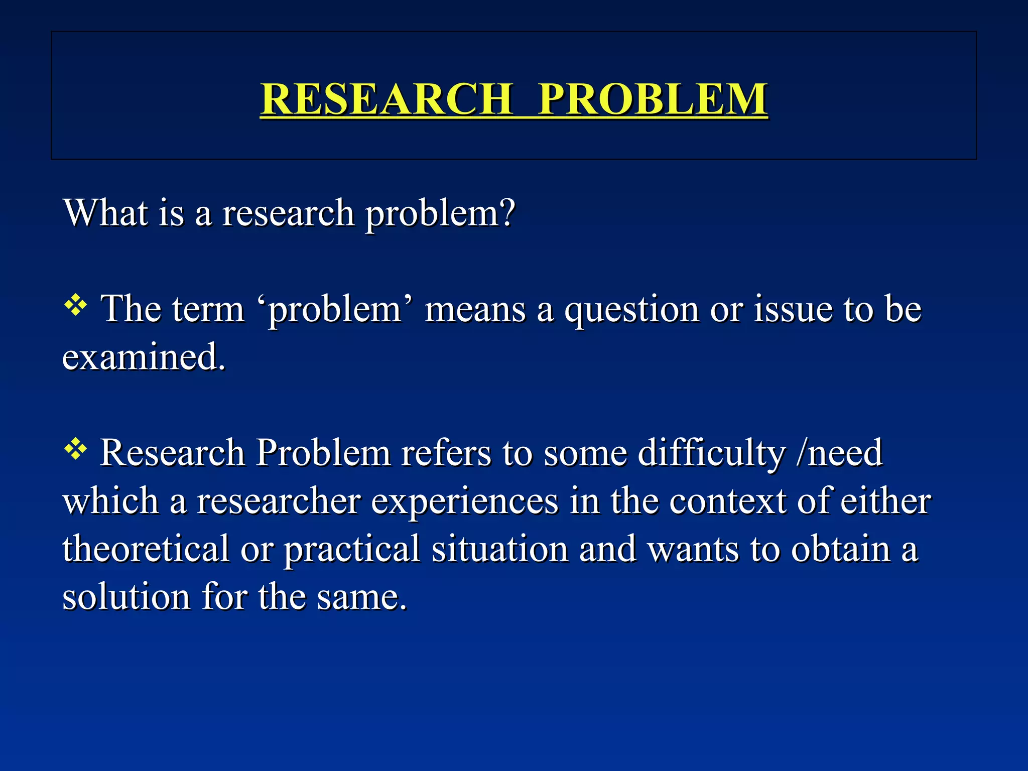 RESEARCH  PROBLEM What is a research problem? The term ‘problem’ means a question or issue to be examined. Research Problem refers to some difficulty /need which a researcher experiences in the context of either theoretical or practical situation and wants to obtain a solution for the same. 