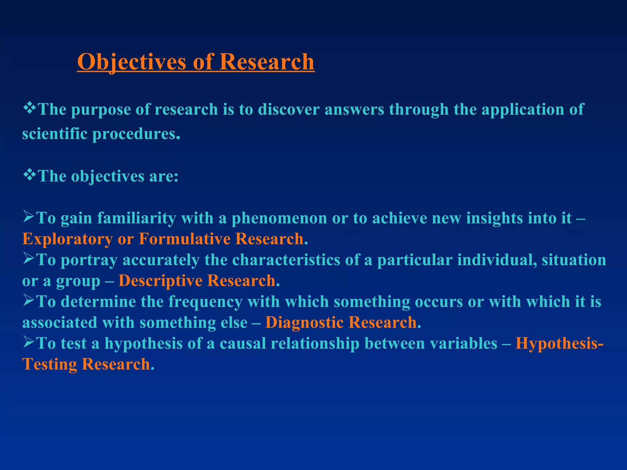 Objectives of Research The purpose of research is to discover answers through the application of scientific procedures . The objectives are: To gain familiarity with a phenomenon or to achieve new insights into it –  Exploratory or Formulative Research . To portray accurately the characteristics of a particular individual, situation or a group –  Descriptive Research . To determine the frequency with which something occurs or with which it is associated with something else –  Diagnostic Research . To test a hypothesis of a causal relationship between variables –  Hypothesis-Testing Research .  