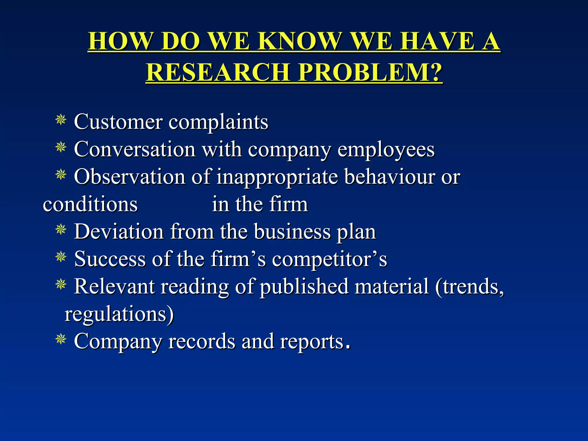 HOW DO WE KNOW WE HAVE A RESEARCH PROBLEM? Customer complaints Conversation with company employees Observation of inappropriate behaviour or conditions  in the firm Deviation from the business plan Success of the firm’s competitor’s Relevant reading of published material (trends,  regulations) Company records and reports . 