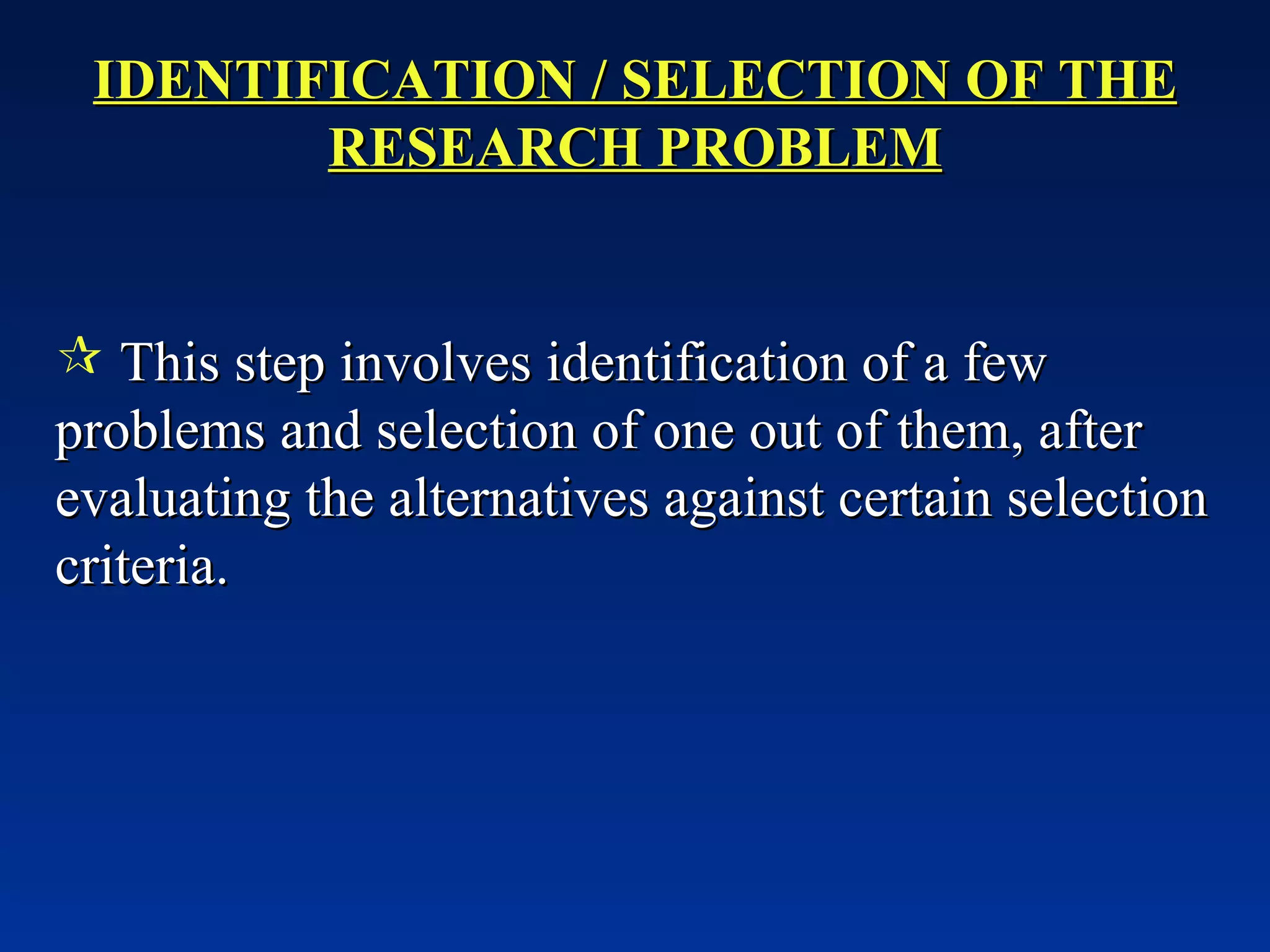 IDENTIFICATION / SELECTION OF THE RESEARCH PROBLEM This step involves identification of a few problems and selection of one out of them, after evaluating the alternatives against certain selection criteria. 