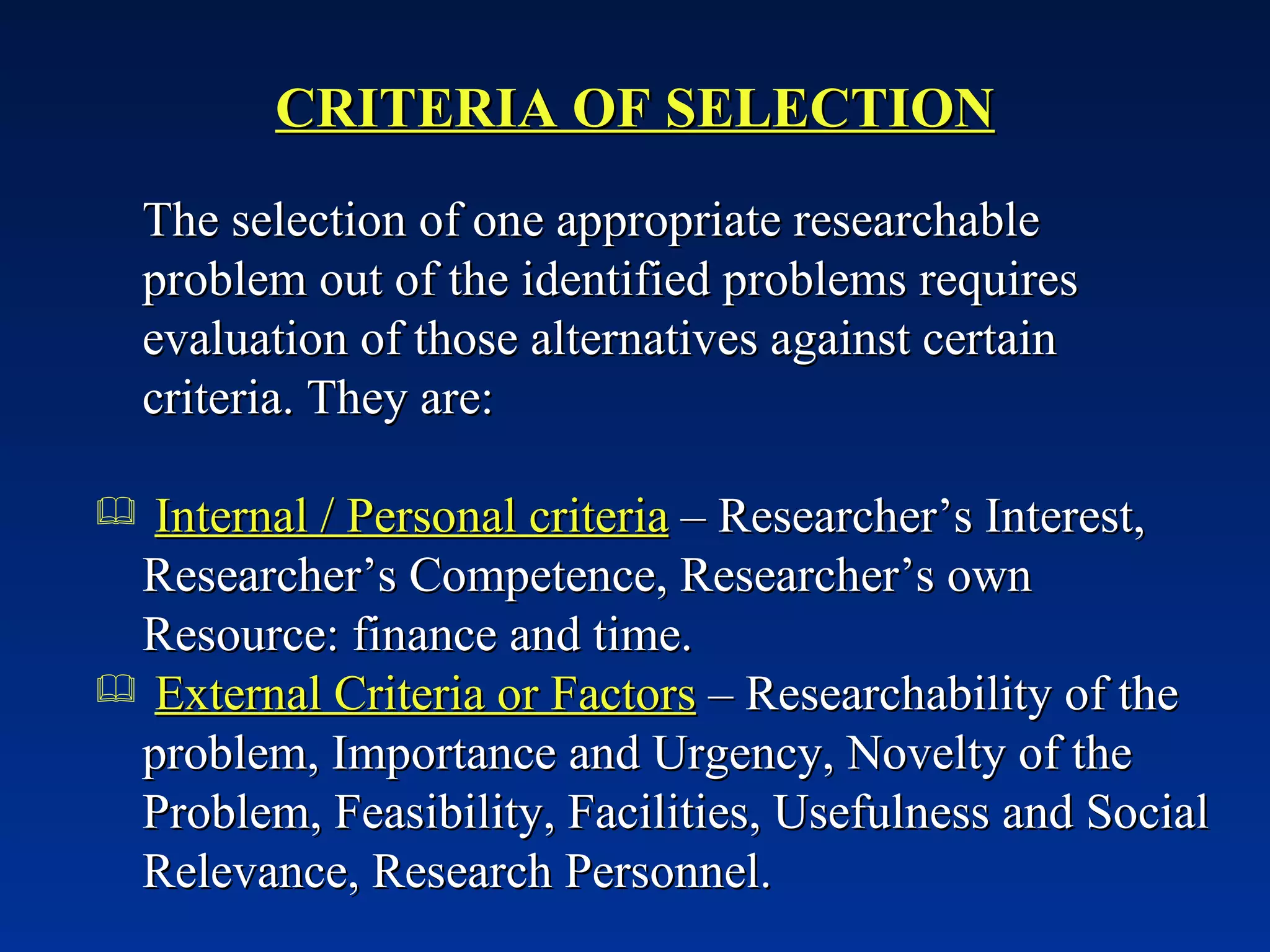 CRITERIA OF SELECTION The selection of one appropriate researchable problem out of the identified problems requires evaluation of those alternatives against certain criteria. They are: Internal / Personal criteria  – Researcher’s Interest, Researcher’s Competence, Researcher’s own Resource: finance and time. External Criteria or Factors  – Researchability of the problem, Importance and Urgency, Novelty of the Problem, Feasibility, Facilities, Usefulness and Social Relevance, Research Personnel.  