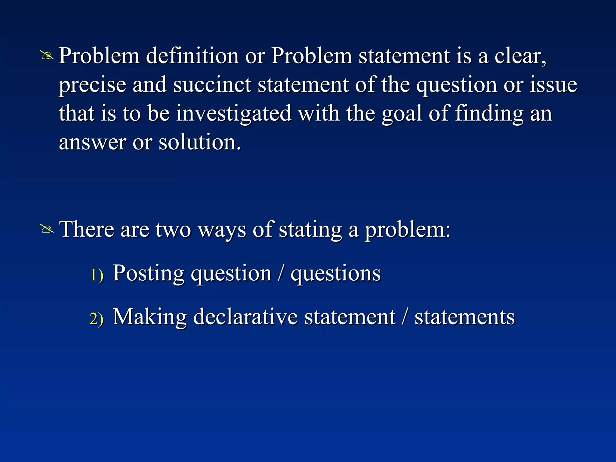 Problem definition or Problem statement is a clear, precise and succinct statement of the question or issue that is to be investigated with the goal of finding an answer or solution. There are two ways of stating a problem: Posting question / questions Making declarative statement / statements 