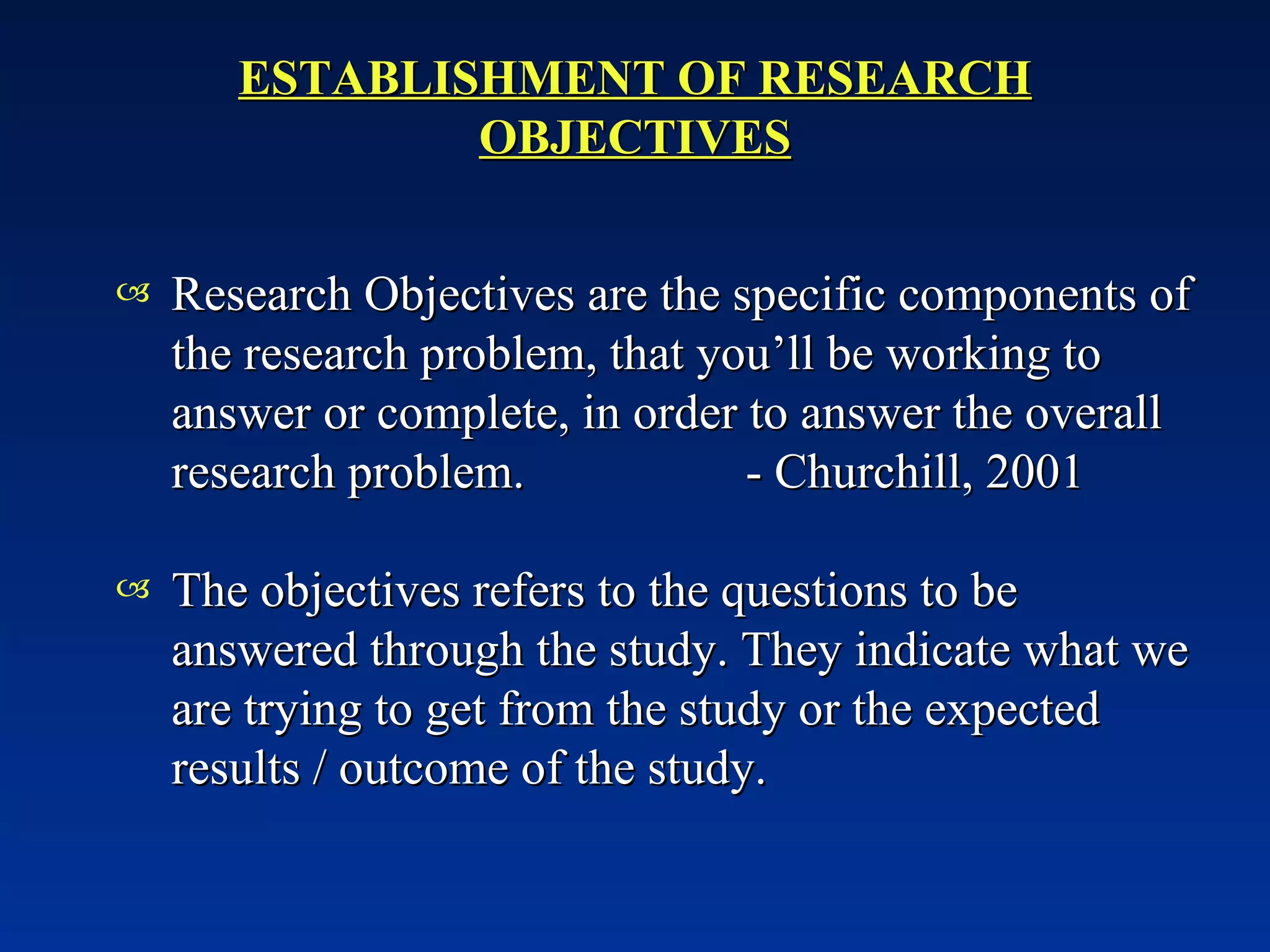 ESTABLISHMENT OF RESEARCH OBJECTIVES Research Objectives are the specific components of the research problem, that you’ll be working to answer or complete, in order to answer the overall research problem.  - Churchill, 2001 The objectives refers to the questions to be answered through the study. They indicate what we are trying to get from the study or the expected results / outcome of the study.  