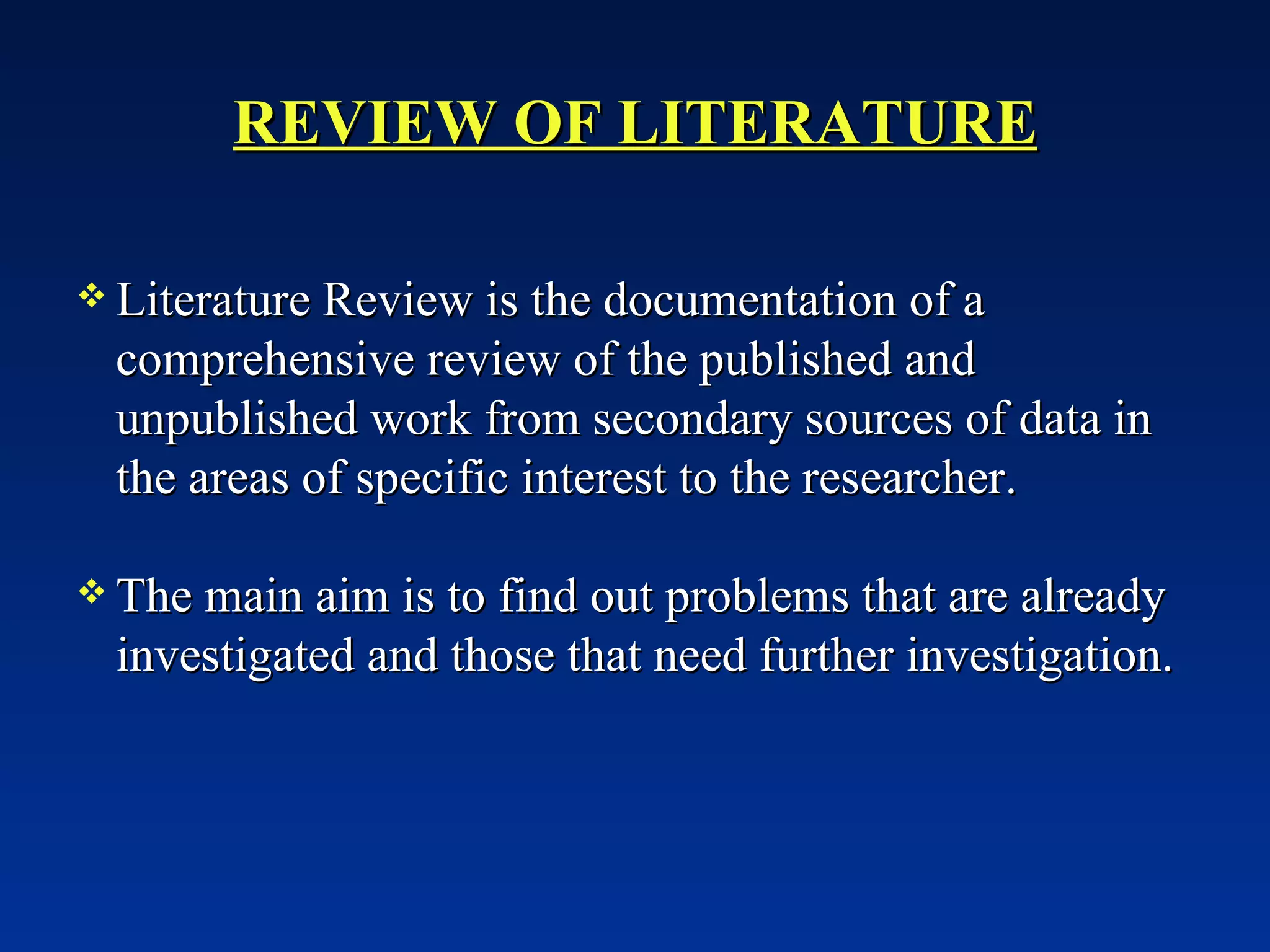 REVIEW OF LITERATURE Literature Review is the documentation of a comprehensive review of the published and unpublished work from secondary sources of data in the areas of specific interest to the researcher. The main aim is to find out problems that are already investigated and those that need further investigation. 